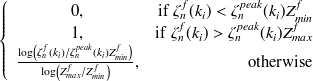 $\displaystyle  \left\{  \begin{array}{cr} 0, &  \mathrm{if}\  \zeta ^ f_ n(k_ i)< \zeta ^{peak}_ n(k_ i) Z_{min}^ f \\ 1, &  \mathrm{if}\  \zeta ^ f_ n(k_ i)> \zeta ^{peak}_ n(k_ i) Z_{max}^ f\\ \frac{\log \left(\zeta ^ f_ n(k_ i)\slash \zeta ^{peak}_ n(k_ i)Z^ f_{min}\right)}{\log \left( Z^ f_{max} \slash Z^ f_{min} \right)},&  \mathrm{otherwise} \end{array} \right.  $